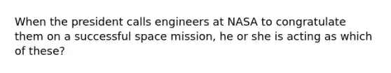 When the president calls engineers at NASA to congratulate them on a successful space mission, he or she is acting as which of these?