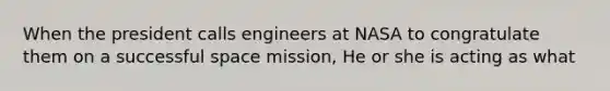 When the president calls engineers at NASA to congratulate them on a successful space mission, He or she is acting as what