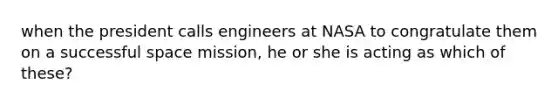 when the president calls engineers at NASA to congratulate them on a successful space mission, he or she is acting as which of these?