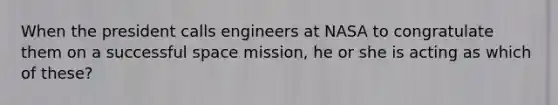 When the president calls engineers at NASA to congratulate them on a successful space mission, he or she is acting as which of these?​