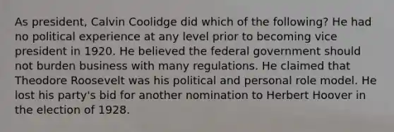 As president, Calvin Coolidge did which of the following? He had no political experience at any level prior to becoming vice president in 1920. He believed the federal government should not burden business with many regulations. He claimed that Theodore Roosevelt was his political and personal role model. He lost his party's bid for another nomination to Herbert Hoover in the election of 1928.