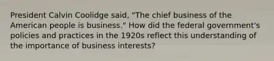 President Calvin Coolidge said, "The chief business of the American people is business." How did the federal government's policies and practices in the 1920s reflect this understanding of the importance of business interests?