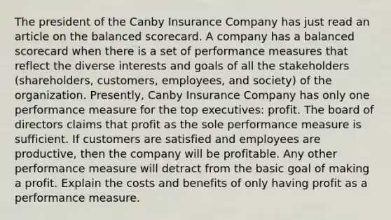 The president of the Canby Insurance Company has just read an article on the balanced scorecard. A company has a balanced scorecard when there is a set of performance measures that reflect the diverse interests and goals of all the stakeholders (shareholders, customers, employees, and society) of the organization. Presently, Canby Insurance Company has only one performance measure for the top executives: profit. The board of directors claims that profit as the sole performance measure is sufficient. If customers are satisfied and employees are productive, then the company will be profitable. Any other performance measure will detract from the basic goal of making a profit. Explain the costs and benefits of only having profit as a performance measure.