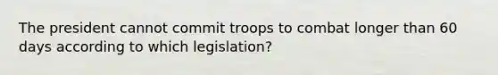 The president cannot commit troops to combat longer than 60 days according to which legislation?