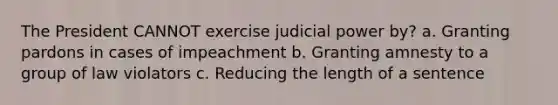 The President CANNOT exercise judicial power by? a. Granting pardons in cases of impeachment b. Granting amnesty to a group of law violators c. Reducing the length of a sentence