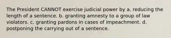 The President CANNOT exercise judicial power by a. reducing the length of a sentence. b. granting amnesty to a group of law violators. c. granting pardons in cases of impeachment. d. postponing the carrying out of a sentence.