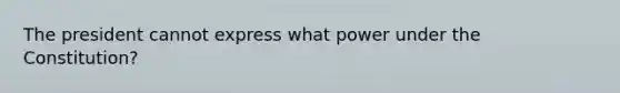 The president cannot express what power under the Constitution?