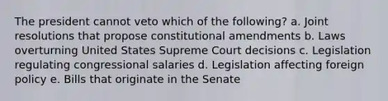 The president cannot veto which of the following? a. Joint resolutions that propose constitutional amendments b. Laws overturning United States Supreme Court decisions c. Legislation regulating congressional salaries d. Legislation affecting foreign policy e. Bills that originate in the Senate