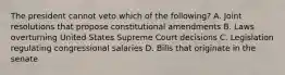 The president cannot veto which of the following? A. Joint resolutions that propose constitutional amendments B. Laws overturning United States Supreme Court decisions C. Legislation regulating congressional salaries D. Bills that originate in the senate