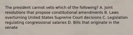 The president cannot veto which of the following? A. Joint resolutions that propose constitutional amendments B. Laws overturning United States Supreme Court decisions C. Legislation regulating congressional salaries D. Bills that originate in the senate