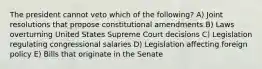 The president cannot veto which of the following? A) Joint resolutions that propose constitutional amendments B) Laws overturning United States Supreme Court decisions C) Legislation regulating congressional salaries D) Legislation affecting foreign policy E) Bills that originate in the Senate