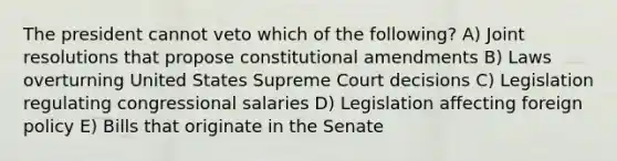 The president cannot veto which of the following? A) Joint resolutions that propose constitutional amendments B) Laws overturning United States Supreme Court decisions C) Legislation regulating congressional salaries D) Legislation affecting foreign policy E) Bills that originate in the Senate