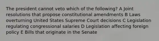 The president cannot veto which of the following? A Joint resolutions that propose constitutional amendments B Laws overturning United States Supreme Court decisions C Legislation regulating congressional salaries D Legislation affecting foreign policy E Bills that originate in the Senate