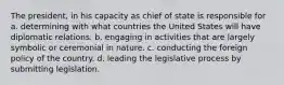 The president, in his capacity as chief of state is responsible for a. determining with what countries the United States will have diplomatic relations. b. engaging in activities that are largely symbolic or ceremonial in nature. c. conducting the foreign policy of the country. d. leading the legislative process by submitting legislation.