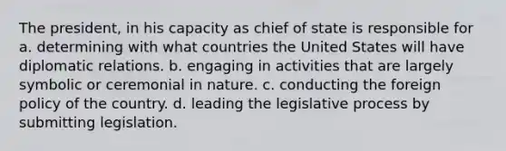 The president, in his capacity as chief of state is responsible for a. determining with what countries the United States will have diplomatic relations. b. engaging in activities that are largely symbolic or ceremonial in nature. c. conducting the foreign policy of the country. d. leading the legislative process by submitting legislation.