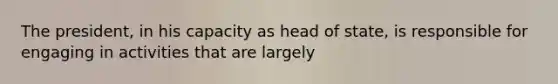 The president, in his capacity as head of state, is responsible for engaging in activities that are largely