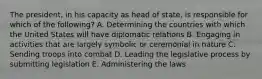 The president, in his capacity as head of state, is responsible for which of the following? A. Determining the countries with which the United States will have diplomatic relations B. Engaging in activities that are largely symbolic or ceremonial in nature C. Sending troops into combat D. Leading the legislative process by submitting legislation E. Administering the laws