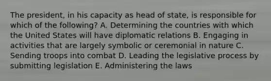 The president, in his capacity as head of state, is responsible for which of the following? A. Determining the countries with which the United States will have diplomatic relations B. Engaging in activities that are largely symbolic or ceremonial in nature C. Sending troops into combat D. Leading the legislative process by submitting legislation E. Administering the laws