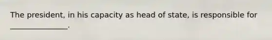 The president, in his capacity as head of state, is responsible for _______________.