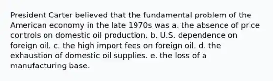 President Carter believed that the fundamental problem of the American economy in the late 1970s was a. the absence of price controls on domestic oil production. b. U.S. dependence on foreign oil. c. the high import fees on foreign oil. d. the exhaustion of domestic oil supplies. e. the loss of a manufacturing base.