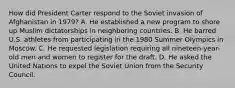 How did President Carter respond to the Soviet invasion of Afghanistan in 1979? A. He established a new program to shore up Muslim dictatorships in neighboring countries. B. He barred U.S. athletes from participating in the 1980 Summer Olympics in Moscow. C. He requested legislation requiring all nineteen-year-old men and women to register for the draft. D. He asked the United Nations to expel the Soviet Union from the Security Council.