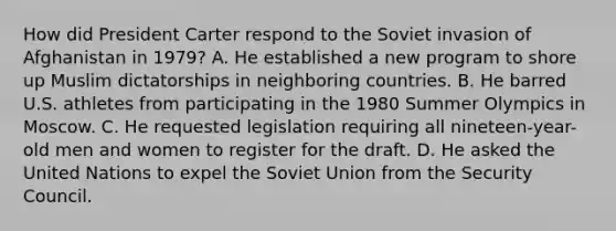 How did President Carter respond to the Soviet invasion of Afghanistan in 1979? A. He established a new program to shore up Muslim dictatorships in neighboring countries. B. He barred U.S. athletes from participating in the 1980 Summer Olympics in Moscow. C. He requested legislation requiring all nineteen-year-old men and women to register for the draft. D. He asked the United Nations to expel the Soviet Union from the Security Council.