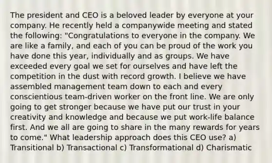 The president and CEO is a beloved leader by everyone at your company. He recently held a companywide meeting and stated the following: "Congratulations to everyone in the company. We are like a family, and each of you can be proud of the work you have done this year, individually and as groups. We have exceeded every goal we set for ourselves and have left the competition in the dust with record growth. I believe we have assembled management team down to each and every conscientious team-driven worker on the front line. We are only going to get stronger because we have put our trust in your creativity and knowledge and because we put work-life balance first. And we all are going to share in the many rewards for years to come." What leadership approach does this CEO use? a) Transitional b) Transactional c) Transformational d) Charismatic