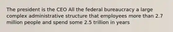 The president is the CEO All the federal bureaucracy a large complex administrative structure that employees more than 2.7 million people and spend some 2.5 trillion in years