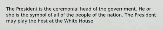 The President is the ceremonial head of the government. He or she is the symbol of all of the people of the nation. The President may play the host at the White House.