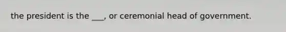 the president is the ___, or ceremonial head of government.