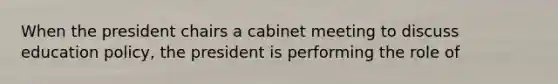 When the president chairs a cabinet meeting to discuss education policy, the president is performing the role of