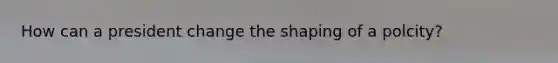 How can a president change the shaping of a polcity?