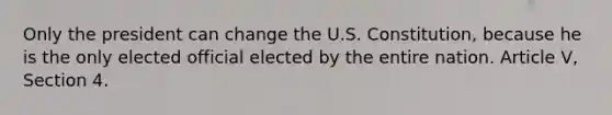 Only the president can change the U.S. Constitution, because he is the only elected official elected by the entire nation. Article V, Section 4.