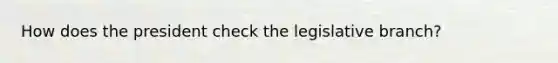 How does the president check the legislative branch?