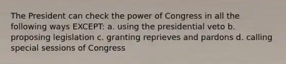 The President can check the power of Congress in all the following ways EXCEPT: a. using the presidential veto b. proposing legislation c. granting reprieves and pardons d. calling special sessions of Congress