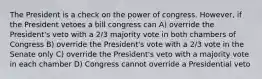 The President is a check on the power of congress. However, if the President vetoes a bill congress can A) override the President's veto with a 2/3 majority vote in both chambers of Congress B) override the President's vote with a 2/3 vote in the Senate only C) override the President's veto with a majority vote in each chamber D) Congress cannot override a Presidential veto