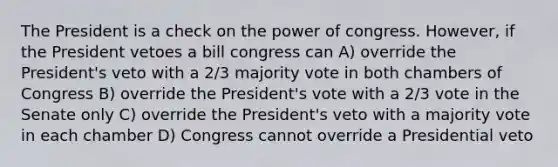 The President is a check on the power of congress. However, if the President vetoes a bill congress can A) override the President's veto with a 2/3 majority vote in both chambers of Congress B) override the President's vote with a 2/3 vote in the Senate only C) override the President's veto with a majority vote in each chamber D) Congress cannot override a Presidential veto