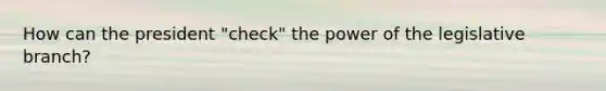 How can the president "check" the power of the legislative branch?