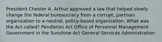 President Chester A. Arthur approved a law that helped slowly change the federal bureaucracy from a corrupt, partisan organization to a neutral, policy-based organization. What was the Act called? Pendleton Act Office of Personnel Management Government in the Sunshine Act General Services Administration