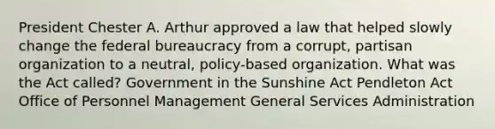 President Chester A. Arthur approved a law that helped slowly change the federal bureaucracy from a corrupt, partisan organization to a neutral, policy-based organization. What was the Act called? Government in the Sunshine Act Pendleton Act Office of Personnel Management General Services Administration