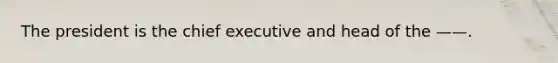 The president is the chief executive and head of the ——.