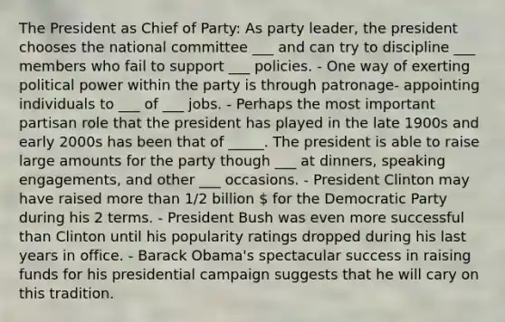 The President as Chief of Party: As party leader, the president chooses the national committee ___ and can try to discipline ___ members who fail to support ___ policies. - One way of exerting political power within the party is through patronage- appointing individuals to ___ of ___ jobs. - Perhaps the most important partisan role that the president has played in the late 1900s and early 2000s has been that of _____. The president is able to raise large amounts for the party though ___ at dinners, speaking engagements, and other ___ occasions. - President Clinton may have raised more than 1/2 billion  for the Democratic Party during his 2 terms. - President Bush was even more successful than Clinton until his popularity ratings dropped during his last years in office. - Barack Obama's spectacular success in raising funds for his presidential campaign suggests that he will cary on this tradition.