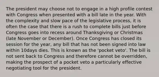 The president may choose not to engage in a high profile contest with Congress when presented with a bill late in the year. With the complexity and slow pace of the legislative process, it is often the case that there is a rush to complete bills just before Congress goes into recess around Thanksgiving or Christmas (late November or December). Once Congress has closed its session for the year, any bill that has not been signed into law within 10days dies. This is known as the 'pocket veto'. The bill is not sent back to Congress and therefore cannot be overridden, making the prospect of a pocket veto a particularly effective negotiating tool for the president.