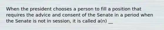 When the president chooses a person to fill a position that requires the advice and consent of the Senate in a period when the Senate is not in session, it is called a(n) __