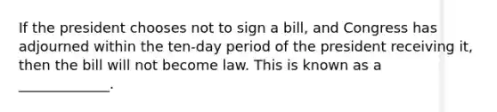 If the president chooses not to sign a bill, and Congress has adjourned within the ten-day period of the president receiving it, then the bill will not become law. This is known as a _____________.