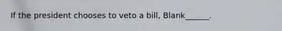 If the president chooses to veto a bill, Blank______.