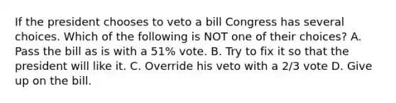 If the president chooses to veto a bill Congress has several choices. Which of the following is NOT one of their choices? A. Pass the bill as is with a 51% vote. B. Try to fix it so that the president will like it. C. Override his veto with a 2/3 vote D. Give up on the bill.