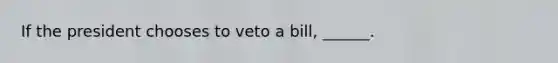 If the president chooses to veto a bill, ______.