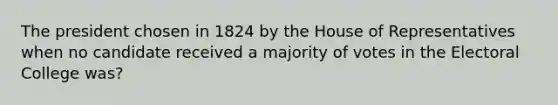 The president chosen in 1824 by the House of Representatives when no candidate received a majority of votes in the Electoral College was?