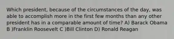 Which president, because of the circumstances of the day, was able to accomplish more in the first few months than any other president has in a comparable amount of time? A) Barack Obama B )Franklin Roosevelt C )Bill Clinton D) Ronald Reagan